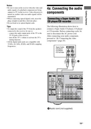 Page 1919GB
Getting Started
Notes
 Be sure to turn on the receiver when the video and 
audio signals of a playback component are being 
output to a TV via the receiver. Unless the power is 
turned on, neither video nor audio signals will be 
transmitted.
 When connecting optical digital cords, insert the 
plugs straight in until they click into place.
 Do not bend or tie optical digital cords.
Tips
 To output the sound of the TV from the speakers 
connected to the receiver, be sure to
– connect the audio...