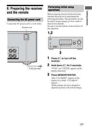 Page 2727GB
Getting Started6: Preparing the receiver 
and the remote
Connect the AC power cord to a wall outlet.Before using the receiver for the first time, 
initialize the receiver by performing the 
following procedure. This procedure can also 
be used to return settings you have made to 
their factory defaults. 
Be sure to use the buttons on the receiver for 
this operation.
1Press ?/1 to turn off the 
receiver.
2Hold down ?/1 for 5 seconds.
“PUSH” and “ENTER” appears on the 
display alternately.
3Press...