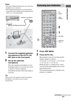 Page 2929GB
Getting Started
Notes
 The Auto Calibration function does not work when 
headphones are connected.
 If the muting function has been activated before 
you perform Auto Calibration, the muting function 
will be set to off automatically.
1Connect the supplied optimizer 
microphone to the AUTO CAL 
MIC jack on the front panel.
2Set up the optimizer 
microphone.
Place the optimizer microphone at your 
listening position.You can also use a stool 
or tripod so that the optimizer 
microphone remains at...