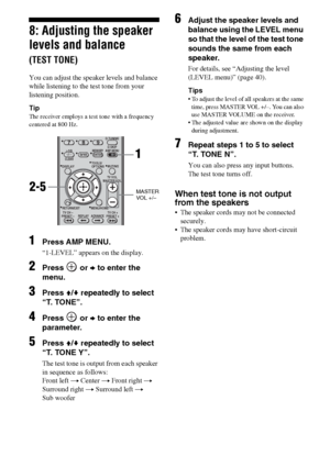 Page 3232GB
8: Adjusting the speaker 
levels and balance 
(TEST TONE)
You can adjust the speaker levels and balance 
while listening to the test tone from your 
listening position.
Tip
The receiver employs a test tone with a frequency 
centered at 800 Hz.
1Press AMP MENU.
“1-LEVEL” appears on the display.
2Press  or b to enter the 
menu.
3Press V/v repeatedly to select 
“T. TONE”.
4Press  or b to enter the 
parameter.
5Press V/v repeatedly to select 
“T. TONE Y”.
The test tone is output from each speaker 
in...