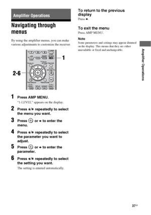 Page 3737GB
 
 
Amplifier Operations
Navigating through 
menus
By using the amplifier menus, you can make 
various adjustments to customize the receiver.
1Press AMP MENU.
“1-LEVEL” appears on the display.
2Press V/v repeatedly to select 
the menu you want.
3Press  or b to enter the 
menu.
4Press V/v repeatedly to select 
the parameter you want to 
adjust.
5Press  or b to enter the 
parameter.
6Press V/v repeatedly to select 
the setting you want.
The setting is entered automatically.
To return to the previous...