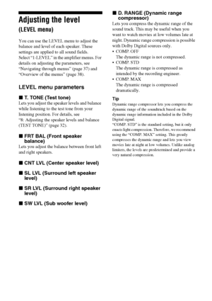 Page 4040GB
Adjusting the level 
(LEVEL menu)
You can use the LEVEL menu to adjust the 
balance and level of each speaker. These 
settings are applied to all sound fields.
Select “1-LEVEL” in the amplifier menus. For 
details on adjusting the parameters, see 
“Navigating through menus” (page 37) and 
“Overview of the menus” (page 38).
LEVEL menu parameters
xT. TONE (Test tone)
Lets you adjust the speaker levels and balance 
while listening to the test tone from your 
listening position. For details, see 
“8:...