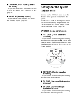 Page 4444GB
xCONTROL FOR HDMI (Control 
for HDMI)
Lets you turn the Control for HDMI function 
on or off. For details, see “Control for HDMI” 
(page 57).
xNAME IN (Naming inputs)
Lets you set the name of inputs. For details, 
see “Naming inputs” (page 66).
Settings for the system 
(SYSTEM menu)
You can use the SYSTEM menu to set the 
distance of the speakers connected to this 
system.
Select “7-SYSTEM” in the amplifier menus. 
For details on adjusting the parameters, see 
“Navigating through menus” (page 37)...