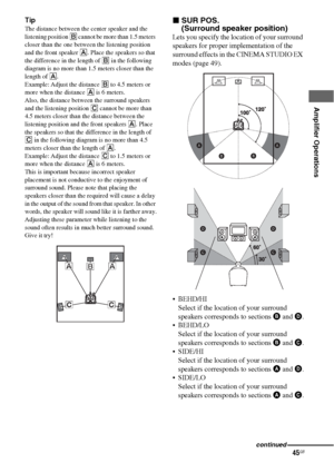 Page 4545GB
 
 
Amplifier Operations
Tip
The distance between the center speaker and the 
listening position B cannot be more than 1.5 meters 
closer than the one between the listening position 
and the front speaker A. Place the speakers so that 
the difference in the length of B in the following 
diagram is no more than 1.5 meters closer than the 
length of A.
Example: Adjust the distance B to 4.5 meters or 
more when the distance A is 6 meters.
Also, the distance between the surround speakers 
and the...