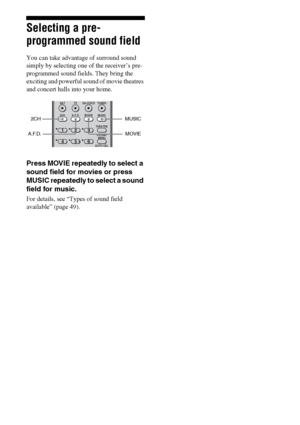 Page 4848GB
Selecting a pre-
programmed sound field
You can take advantage of surround sound 
simply by selecting one of the receiver’s pre- 
programmed sound fields. They bring the 
exciting and powerful sound of movie theatres 
and concert halls into your home.
Press MOVIE repeatedly to select a 
sound field for movies or press 
MUSIC repeatedly to select a sound 
field for music.
For details, see “Types of sound field 
available” (page 49).
MUSIC 2CH
A.F.D.
123
46
2CH A.F.D. MOVIE MUSIC
DVD/BD
MENU
AUTO...