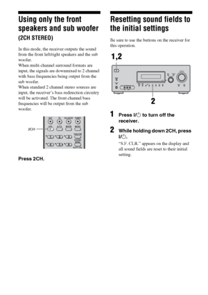 Page 5050GB
Using only the front 
speakers and sub woofer 
(2CH STEREO)
In this mode, the receiver outputs the sound 
from the front left/right speakers and the sub 
woofer. 
When multi channel surround formats are 
input, the signals are downmixed to 2 channel 
with bass frequencies being output from the 
sub woofer.
When standard 2 channel stereo sources are 
input, the receiver’s bass redirection circuitry 
will be activated. The front channel bass 
frequencies will be output from the sub 
woofer.
Press...