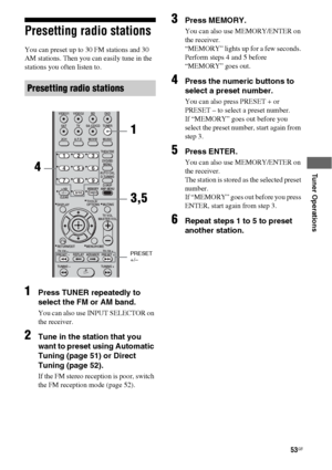 Page 5353GB
 
 
 
 
Tuner Operations
Presetting radio stations
You can preset up to 30 FM stations and 30 
AM stations. Then you can easily tune in the 
stations you often listen to.
1Press TUNER repeatedly to 
select the FM or AM band.
You can also use INPUT SELECTOR on 
the receiver.
2Tune in the station that you 
want to preset using Automatic 
Tuning (page 51) or Direct 
Tuning (page 52).
If the FM stereo reception is poor, switch 
the FM reception mode (page 52).
3Press MEMORY.
You can also use...