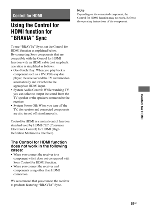 Page 5757GB
 
 
 
 
 
Control for HDMI
Using the Control for 
HDMI function for 
“BRAVIA” Sync
To use “BRAVIA” Sync, set the Control for 
HDMI function as explained below.
By connecting Sony components that are 
compatible with the Control for HDMI 
function with an HDMI cable (not supplied), 
operation is simplified as follows:
 One-Touch Play: When you play back a 
component such as a DVD/Blu-ray disc 
player, the receiver and the TV are turned on 
automatically and switched to the 
appropriate HDMI input.
...