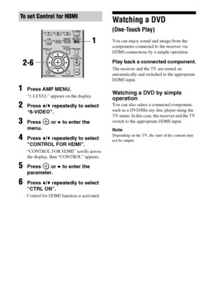 Page 6060GB
1Press AMP MENU.
“1-LEVEL” appears on the display.
2Press V/v repeatedly to select 
“6-VIDEO”.
3Press  or b to enter the 
menu.
4Press V/v repeatedly to select 
“CONTROL FOR HDMI”.
“CONTROL FOR HDMI” scrolls across 
the display, then “CONTROL” appears.
5Press  or b to enter the 
parameter.
6Press V/v repeatedly to select 
“CTRL ON”.
Control for HDMI function is activated.
Watching a DVD  
(One-Touch Play)
You can enjoy sound and image from the 
components connected to the receiver via 
HDMI...