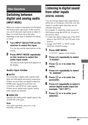 Page 6363GB
 
 
 
 
 
 
Other Operations
Switching between 
digital and analog audio 
(INPUT MODE)
When you connect components to both digital 
and analog audio input jacks on the receiver, 
you can fix the audio input mode to either of 
them, or switch from one to the other, 
depending on the type of material you intend 
to watch. 
1Turn INPUT SELECTOR on the 
receiver to select the input.
You can also use the input buttons on the 
remote.
2Press INPUT MODE repeatedly 
on the receiver to select the 
audio...