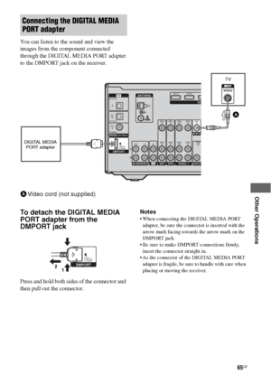 Page 6565GB
 
 
 
 
 
 
Other Operations
You can listen to the sound and view the 
images from the component connected 
through the DIGITAL MEDIA PORT adapter 
to the DMPORT jack on the receiver.
To detach the DIGITAL MEDIA 
PORT adapter from the 
DMPORT jack
Press and hold both sides of the connector and 
then pull out the connector.Notes
 When connecting the DIGITAL MEDIA PORT 
adapter, be sure the connector is inserted with the 
arrow mark facing towards the arrow mark on the 
DMPORT jack.
 Be sure to make...