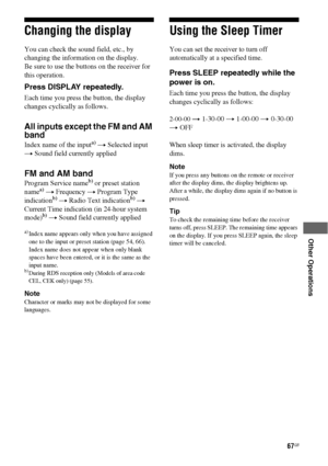 Page 6767GB
 
 
 
 
 
 
Other Operations
Changing the display
You can check the sound field, etc., by 
changing the information on the display.
Be sure to use the buttons on the receiver for 
this operation.
Press DISPLAY repeatedly.
Each time you press the button, the display 
changes cyclically as follows.
All inputs except the FM and AM 
band
Index name of the inputa) t Selected input 
t Sound field currently applied
FM and AM band
Program Service nameb) or preset station 
namea) t Frequency t Program Type...