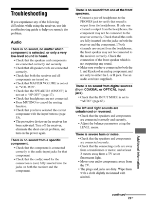 Page 7373GB
 
 
 
 
 
 
 
 
Additional Information
Troubleshooting
If you experience any of the following 
difficulties while using the receiver, use this 
troubleshooting guide to help you remedy the 
problem.
Audio
There is no sound, no matter which 
component is selected, or only a very 
low-level sound is heard.
 Check that the speakers and components 
are connected correctly and securely.
 Check that all speaker cords are connected 
correctly.
 Check that both the receiver and all 
components are turned...