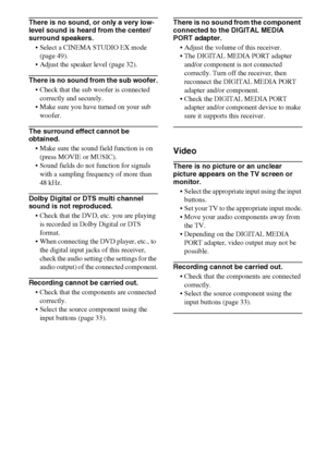 Page 7474GB
There is no sound, or only a very low-
level sound is heard from the center/
surround speakers.
 Select a CINEMA STUDIO EX mode 
(page 49).
 Adjust the speaker level (page 32).
There is no sound from the sub woofer.
 Check that the sub woofer is connected 
correctly and securely.
 Make sure you have turned on your sub 
woofer.
The surround effect cannot be 
obtained.
 Make sure the sound field function is on 
(press MOVIE or MUSIC).
 Sound fields do not function for signals 
with a sampling...