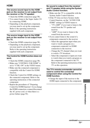 Page 7575GB
 
 
 
 
 
 
 
 
Additional Information
HDMI
The source sound input to the HDMI 
jack on the receiver is not output from 
the receiver or the TV speaker.
 Check the HDMI connection (page 58).
 You cannot listen to the Super Audio CD 
by connecting HDMI.
 Depending on the playback component, 
you may need to set up the component. 
Refer to the operating instructions 
supplied with each component.
The source image input to the HDMI 
jack on the receiver is not output from 
the TV.
 Check the HDMI...