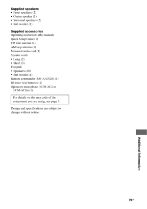 Page 7979GB
 
 
 
 
 
 
 
 
Additional Information
Supplied speakers
 Front speakers (2)
 Center speaker (1)
 Surround speakers (2)
 Sub woofer (1)
Supplied accessories
Operating instructions (this manual)
Quick Setup Guide (1)
FM wire antenna (1)
AM loop antenna (1)
Monaural audio cord (1)
Speaker cords
 Long (2)
 Short (3)
Footpads 
 Speakers (20)
 Sub woofer (4)
Remote commander (RM-AAU023) (1)
R6 (size-AA) batteries (2)
Optimizer microphone (ECM-AC2 or  
ECM-AC2a) (1)
Design and specifications are...