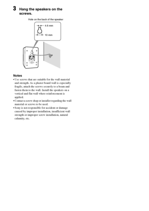 Page 14
14GB
C:\Documents and 
Settings\pc13\Desktop\JC060000_2661769142SF1000_GB\2661769142\GB03CON_HT-SF1000-
CEL.fmmasterpage: Left
model name1[HT-SF1000] 
model name2[HT-SS1000] 2-661-769- 14
 (2)
3Hang the speakers on the 
screws.
Notes
 Use screws that are suitable for the wall material 
and strength. As a plaster board wall is especially 
fragile, attach the screws securely to a beam and 
fasten them to the wall. Install the speakers on a 
vertical and flat wall where reinforcement is 
applied. 
...