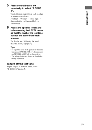 Page 27
27GB
C:\Documents and 
Settings\pc13\Desktop\JC060000_2661769142SF1000_GB\2661769142\GB03CON_HT-SF1000-
CEL.fmmasterpage: Right
model name1[HT-SF1000] 
model name2[HT-SS1000] 2-661-769- 14
 (2)
Getting Started
5Press control button  V/v  
repeatedly to select “T. TONE 
Y”.
The test tone is output from each speaker 
in sequence as follows:
Front left  t Center  t Front right  t 
Surround right  t Surround left  t  
Sub woofer
6Adjust the speaker levels and 
balance using the LEVEL menu 
so that the level...