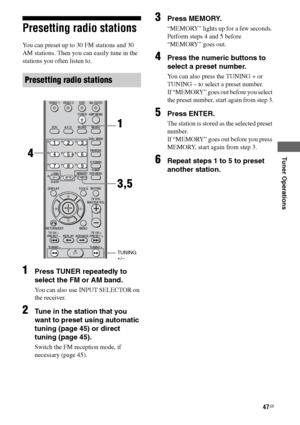 Page 47
47GB
C:\Documents and 
Settings\pc13\Desktop\JC060000_2661769142SF1000_GB\2661769142\GB05AMP_HT-SF1000-
CEL.fmmasterpage: Right
model name1[HT-SF1000] 
model name2[HT-SS1000] 2-661-769- 14
 (2)
Tuner Operations
Presetting radio stations
You can preset up to 30 FM stations and 30 
AM stations. Then you can easily tune in the 
stations you often listen to.
1Press TUNER repeatedly to 
select the FM or AM band.
You can also use INPUT SELECTOR on 
the receiver.
2Tune in the station that you 
want to preset...