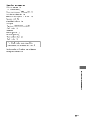 Page 59
59GB
C:\Documents and 
Settings\pc13\Desktop\JC060000_2661769142SF1000_GB\2661769142\GB06OTH_HT-SF1000-
CEL.fmmasterpage: Right
model name1[HT-SF1000] 
model name2[HT-SS1000] 2-661-769- 14
 (2)
Additional Information
Supplied accessoriesFM wire antenna (1)
AM loop antenna (1)
Remote commander RM-AAU006 (1)
R6 (size-AA) batteries (2)
Optimizer microphone ECM-AC2 (1)
Speaker cords (5)
Coaxial digital cord (1)
Foot pads
 Speakers (HT-SS1000 only) (20)
 Sub woofer (4)
Speakers
 Front speakers (2)
...