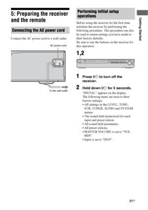 Page 2121GB
Getting Started5: Preparing the receiver 
and the remote
Connect the AC power cord to a wall outlet.Before using the receiver for the first time, 
initialize the receiver by performing the 
following procedure. This procedure can also 
be used to return settings you have made to 
their factory defaults. 
Be sure to use the buttons on the receiver for 
this operation.
1Press ?/1 to turn off the 
receiver.
2Hold down ?/1 for 5 seconds.
“INITIAL” appears on the display.
The following items are reset to...