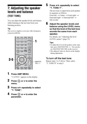 Page 2626GB
7: Adjusting the speaker 
levels and balance 
(TEST TONE)
You can adjust the speaker levels and balance 
while listening to the test tone from your 
listening position.
Tip
The receiver employs a test tone with a frequency 
centered at 800 Hz.
1Press AMP MENU.
“1-LEVEL” appears on the display.
2Press  or b to enter the 
menu.
3Press V/v repeatedly to select 
“T. TONE”.
4Press  or b to enter the 
parameter.
5Press V/v repeatedly to select 
“T. TONE Y”.
The test tone is output from each speaker 
in...