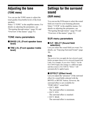 Page 3434GB
Adjusting the tone 
(TONE menu)
You can use the TONE menu to adjust the 
tonal quality (bass/treble level) of the front 
speakers.
Select “2-TONE” in the amplifier menus. For 
details on adjusting the parameters, see 
“Navigating through menus” (page 30) and 
“Overview of the menus” (page 31).
TONE menu parameters
xBASS LVL (Front speaker bass 
level)
xTRE LVL (Front speaker treble 
level)
Settings for the surround 
sound 
(SUR menu)
You can use the SUR menu to select the sound 
field you want for...