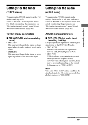 Page 3535GB
 
 
Amplifier Operations
Settings for the tuner 
(TUNER menu)
You can use the TUNER menu to set the FM 
station receiving mode.
Select “4-TUNER” in the amplifier menus. 
For details on adjusting the parameters, see 
“Navigating through menus” (page 30) and 
“Overview of the menus” (page 31).
TUNER menu parameters
xFM MODE (FM station receiving 
mode)
 FM AUTO
This receiver will decode the signal as stereo 
signal when the radio station is broadcast in 
stereo.
 FM MONO
This receiver will decode...