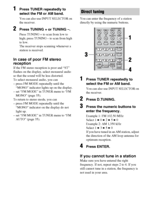 Page 4444GB
1Press TUNER repeatedly to 
select the FM or AM band.
You can also use INPUT SELECTOR on 
the receiver.
2Press TUNING + or TUNING –.
Press TUNING + to scan from low to 
high; press TUNING – to scan from high 
to low.
The receiver stops scanning whenever a 
station is received.
In case of poor FM stereo 
reception
If the FM stereo reception is poor and “ST” 
flashes on the display, select monaural audio 
so that the sound will be less distorted.
To select monaural audio, you can
– press FM MODE...