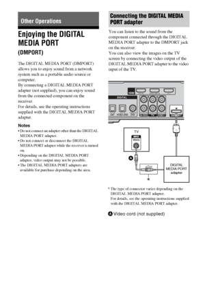 Page 4848GB
Enjoying the DIGITAL 
MEDIA PORT  
(DMPORT)
The DIGITAL MEDIA PORT (DMPORT) 
allows you to enjoy sound from a network 
system such as a portable audio source or 
computer.
By connecting a DIGITAL MEDIA PORT 
adapter (not supplied), you can enjoy sound 
from the connected component on the 
receiver. 
For details, see the operating instructions 
supplied with the DIGITAL MEDIA PORT 
adapter.
Notes
 Do not connect an adapter other than the DIGITAL 
MEDIA PORT adapter.
 Do not connect or disconnect...