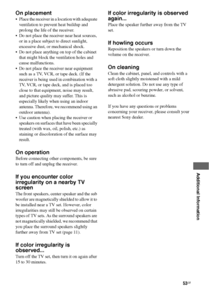 Page 5353GB
 
 
 
 
 
 
 
Additional Information
On placement
 Place the receiver in a location with adequate 
ventilation to prevent heat buildup and 
prolong the life of the receiver.
 Do not place the receiver near heat sources, 
or in a place subject to direct sunlight, 
excessive dust, or mechanical shock.
 Do not place anything on top of the cabinet 
that might block the ventilation holes and 
cause malfunctions.
 Do not place the receiver near equipment 
such as a TV, VCR, or tape deck. (If the...