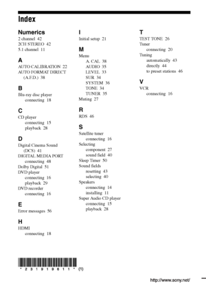 Page 60Sony Corporation   Printed in Malaysia
Index
Numerics
2 channel  42
2CH STEREO  42
5.1 channel  11
A
AUTO CALIBRATION  22
AUTO FORMAT DIRECT 
(A.F.D.)  38
B
Blu-ray disc player
connecting  18
C
CD player
connecting  15
playback  28
D
Digital Cinema Sound 
(DCS)  41
DIGITAL MEDIA PORT
connecting  48
Dolby Digital  51
DVD player
connecting  16
playback  29
DVD recorder
connecting  16
E
Error messages  56
H
HDMI
connecting  18
I
Initial setup  21
M
Menu
A. CAL  38
AU D I O  35
LEVEL  33
SUR  34
SYSTEM  36...