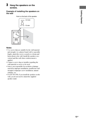 Page 1313GB
Getting Started
3Hang the speakers on the 
screws.
Example of installing the speakers on 
the wall
Notes
 Use screws that are suitable for the wall material 
and strength. As a plaster board wall is especially 
fragile, attach the screws securely to a beam and 
fasten them to the wall. Install the speakers on a 
vertical and flat wall where reinforcement is 
applied. 
 Contact a screw shop or installer regarding the 
wall material or screws to be used.
 Sony is not responsible for accident or damage...