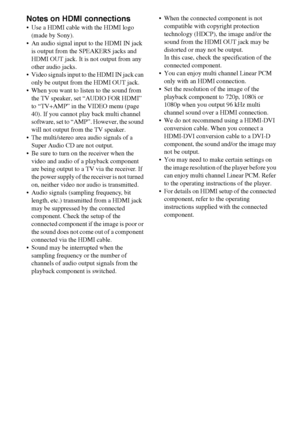 Page 1818GB
Notes on HDMI connections
 Use a HDMI cable with the HDMI logo 
(made by Sony).
 An audio signal input to the HDMI IN jack 
is output from the SPEAKERS jacks and 
HDMI OUT jack. It is not output from any 
other audio jacks.
 Video signals input to the HDMI IN jack can 
only be output from the HDMI OUT jack.
 When you want to listen to the sound from 
the TV speaker, set “AUDIO FOR HDMI” 
to “TV+AMP” in the VIDEO menu (page 
40). If you cannot play back multi channel 
software, set to “AMP”. However,...