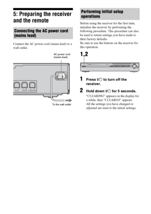 Page 2222GB
5: Preparing the receiver 
and the remote
Connect the AC power cord (mains lead) to a 
wall outlet.Before using the receiver for the first time, 
initialize the receiver by performing the 
following procedure. This procedure can also 
be used to return settings you have made to 
their factory defaults. 
Be sure to use the buttons on the receiver for 
this operation.
1Press ?/1 to turn off the 
receiver.
2Hold down ?/1 for 5 seconds.
“CLEARING” appears on the display for 
a while, then “CLEARED”...