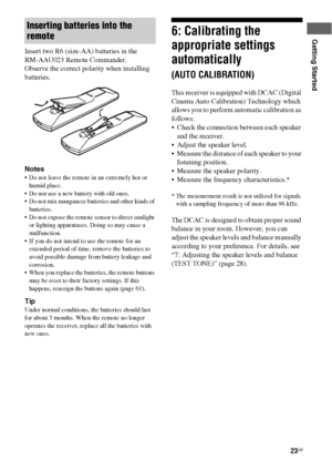 Page 2323GB
Getting Started
Insert two R6 (size-AA) batteries in the  
RM-AAU023 Remote Commander.
Observe the correct polarity when installing 
batteries.
Notes
 Do not leave the remote in an extremely hot or 
humid place.
 Do not use a new battery with old ones.
 Do not mix manganese batteries and other kinds of 
batteries.
 Do not expose the remote sensor to direct sunlight 
or lighting apparatuses. Doing so may cause a 
malfunction.
 If you do not intend to use the remote for an 
extended period of time,...