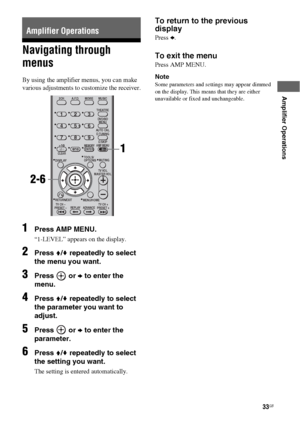 Page 3333GB
 
 
Amplifier Operations
Navigating through 
menus
By using the amplifier menus, you can make 
various adjustments to customize the receiver.
1Press AMP MENU.
“1-LEVEL” appears on the display.
2Press V/v repeatedly to select 
the menu you want.
3Press  or b to enter the 
menu.
4Press V/v repeatedly to select 
the parameter you want to 
adjust.
5Press  or b to enter the 
parameter.
6Press V/v repeatedly to select 
the setting you want.
The setting is entered automatically.
To return to the previous...