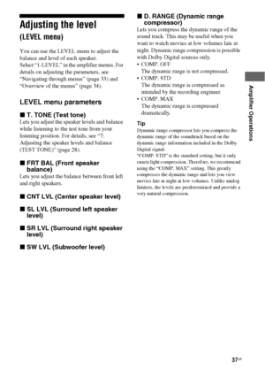 Page 3737GB
 
 
Amplifier Operations
Adjusting the level 
(LEVEL menu)
You can use the LEVEL menu to adjust the 
balance and level of each speaker.
Select “1-LEVEL” in the amplifier menus. For 
details on adjusting the parameters, see 
“Navigating through menus” (page 33) and 
“Overview of the menus” (page 34).
LEVEL menu parameters
xT. TONE (Test tone)
Lets you adjust the speaker levels and balance 
while listening to the test tone from your 
listening position. For details, see “7: 
Adjusting the speaker...