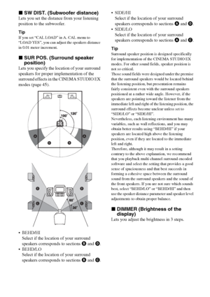 Page 4242GB
xSW DIST. (Subwoofer distance)
Lets you set the distance from your listening 
position to the subwoofer.
Tip
If you set “CAL LOAD” in A. CAL menu to 
“LOAD YES”, you can adjust the speakers distance 
in 0.01 meter increment.
xSUR POS. (Surround speaker 
position)
Lets you specify the location of your surround 
speakers for proper implementation of the 
surround effects in the CINEMA STUDIO EX 
modes (page 45).
 BEHD/HI
Select if the location of your surround 
speakers corresponds to sections B and...