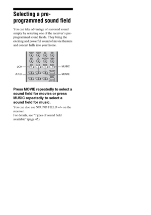 Page 4444GB
Selecting a pre-
programmed sound field
You can take advantage of surround sound 
simply by selecting one of the receiver’s pre- 
programmed sound fields. They bring the 
exciting and powerful sound of movie theaters 
and concert halls into your home.
Press MOVIE repeatedly to select a 
sound field for movies or press 
MUSIC repeatedly to select a 
sound field for music.
You can also use SOUND FIELD +/– on the 
receiver. 
For details, see “Types of sound field 
available” (page 45).
123
46
VIDEO1...