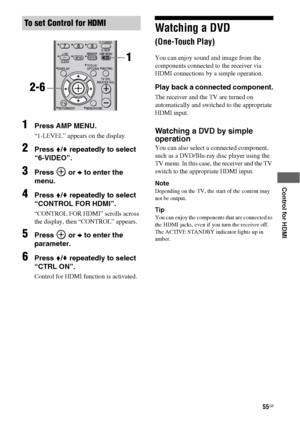 Page 5555GB
 
 
 
 
 
Control for HDMI
1Press AMP MENU.
“1-LEVEL” appears on the display.
2Press V/v repeatedly to select 
“6-VIDEO”.
3Press  or b to enter the 
menu.
4Press V/v repeatedly to select 
“CONTROL FOR HDMI”.
“CONTROL FOR HDMI” scrolls across 
the display, then “CONTROL” appears.
5Press  or b to enter the 
parameter.
6Press V/v repeatedly to select 
“CTRL ON”.
Control for HDMI function is activated.
Watching a DVD  
(One-Touch Play)
You can enjoy sound and image from the 
components connected to the...