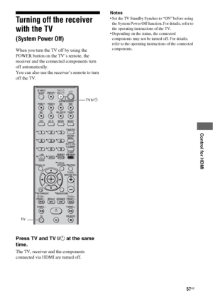 Page 5757GB
 
 
 
 
 
Control for HDMI
Turning off the receiver 
with the TV  
(System Power Off)
When you turn the TV off by using the 
POWER button on the TV’s remote, the 
receiver and the connected components turn 
off automatically.
You can also use the receiver’s remote to turn 
off the TV.
Press TV and TV ?/1 at the same 
time.
The TV, receiver and the components 
connected via HDMI are turned off.   Notes
 Set the TV Standby Synchro to “ON” before using 
the System Power Off function. For details, refer...