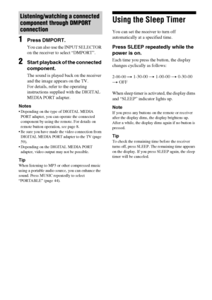 Page 6060GB
1Press DMPORT.
You can also use the INPUT SELECTOR 
on the receiver to select “DMPORT”.
2Start playback of the connected 
component.
The sound is played back on the receiver 
and the image appears on the TV.
For details, refer to the operating 
instructions supplied with the DIGITAL 
MEDIA PORT adapter.
Notes
 Depending on the type of DIGITAL MEDIA 
PORT adapter, you can operate the connected 
component by using the remote. For details on 
remote button operation, see page 8.
 Be sure you have made...