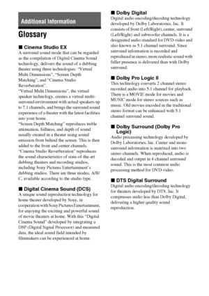 Page 6262GB
Glossary
xCinema Studio EX
A surround sound mode that can be regarded 
as the compilation of Digital Cinema Sound 
technology, delivers the sound of a dubbing 
theater using three technologies: “Virtual 
Multi Dimensions”, “Screen Depth 
Matching”, and “Cinema Studio 
Reverberation”. 
“Virtual Multi Dimensions”, the virtual 
speaker technology, creates a virtual multi-
surround environment with actual speakers up 
to 7.1 channels, and brings the surround sound 
experience of a theater with the...