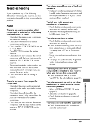 Page 6565GB
 
 
 
 
 
 
 
 
Additional Information
Troubleshooting
If you experience any of the following 
difficulties while using the receiver, use this 
troubleshooting guide to help you remedy the 
problem.
Audio
There is no sound, no matter which 
component is selected, or only a very 
low-level sound is heard.
 Check that the speakers and components 
are connected securely.
 Check that both the receiver and all 
components are turned on.
 Check that MASTER VOLUME is not set 
to “VOL MIN”.
 Press MUTING to...