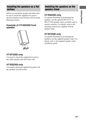 Page 1515GB
Getting Started
Before you install the speaker and subwoofer, 
be sure to attach the supplied foot pads to 
prevent vibration or movement as shown in the 
illustration below.
Example of HT-SS2300 front 
speaker
HT-SF2300 only
You need to attach the supplied foot pads to 
the center speaker and subwoofer only.
HT-SS2300 only
You need to attach the supplied foot pads to all 
the speakers and subwoofer.
HT-SS2300 only
For greater flexibility in positioning the 
speakers, use the optional WS-FV11 or...