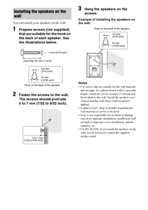 Page 1616GB
You can install your speakers on the wall.
1Prepare screws (not supplied) 
that are suitable for the hook on 
the back of each speaker. See 
the illustrations below.
2Fasten the screws to the wall. 
The screws should protrude  
5 to 7 mm (7/32 to 9/32 inch).
3Hang the speakers on the 
screws.
Example of installing the speakers on 
the wall
Notes
 Use screws that are suitable for the wall material 
and strength. As a plaster board wall is especially 
fragile, attach the screws securely to a beam and...