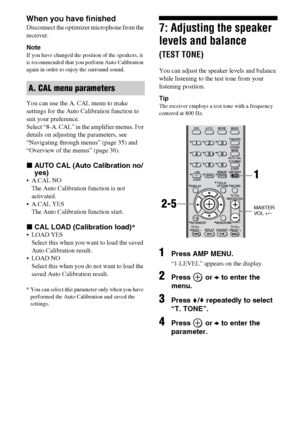 Page 3030GB
When you have finished
Disconnect the optimizer microphone from the 
receiver.
Note
If you have changed the position of the speakers, it 
is recommended that you perform Auto Calibration 
again in order to enjoy the surround sound.
You can use the A. CAL menu to make 
settings for the Auto Calibration function to 
suit your preference.
Select “8-A. CAL” in the amplifier menus. For 
details on adjusting the parameters, see 
“Navigating through menus” (page 35) and 
“Overview of the menus” (page 36)....