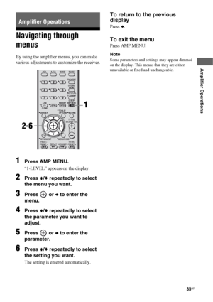 Page 3535GB
 
 
Amplifier Operations
Navigating through 
menus
By using the amplifier menus, you can make 
various adjustments to customize the receiver.
1Press AMP MENU.
“1-LEVEL” appears on the display.
2Press V/v repeatedly to select 
the menu you want.
3Press  or b to enter the 
menu.
4Press V/v repeatedly to select 
the parameter you want to 
adjust.
5Press  or b to enter the 
parameter.
6Press V/v repeatedly to select 
the setting you want.
The setting is entered automatically.
To return to the previous...