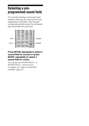 Page 4646GB
Selecting a pre-
programmed sound field
You can take advantage of surround sound 
simply by selecting one of the receiver’s pre- 
programmed sound fields. They bring the 
exciting and powerful sound of movie theaters 
and concert halls into your home.
Press MOVIE repeatedly to select a 
sound field for movies or press 
MUSIC repeatedly to select a 
sound field for music.
You can also use SOUND FIELD + or 
SOUND FIELD – on the receiver. 
For details, see “Types of sound field 
available” (page 47)....